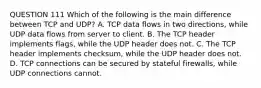 QUESTION 111 Which of the following is the main difference between TCP and UDP? A. TCP data flows in two directions, while UDP data flows from server to client. B. The TCP header implements flags, while the UDP header does not. C. The TCP header implements checksum, while the UDP header does not. D. TCP connections can be secured by stateful firewalls, while UDP connections cannot.