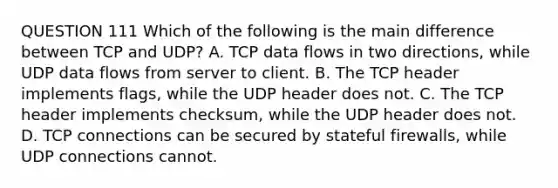 QUESTION 111 Which of the following is the main difference between TCP and UDP? A. TCP data flows in two directions, while UDP data flows from server to client. B. The TCP header implements flags, while the UDP header does not. C. The TCP header implements checksum, while the UDP header does not. D. TCP connections can be secured by stateful firewalls, while UDP connections cannot.