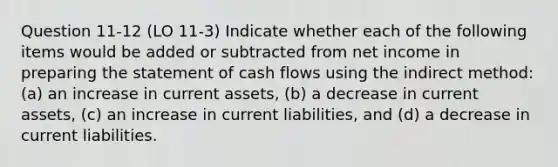 Question 11-12 (LO 11-3) Indicate whether each of the following items would be added or subtracted from net income in preparing the statement of cash flows using the indirect method: (a) an increase in current assets, (b) a decrease in current assets, (c) an increase in current liabilities, and (d) a decrease in current liabilities.