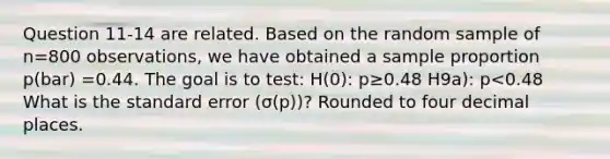 Question 11-14 are related. Based on the random sample of n=800 observations, we have obtained a sample proportion p(bar) =0.44. The goal is to test: H(0): p≥0.48 H9a): p<0.48 What is the standard error (σ(p))? Rounded to four decimal places.