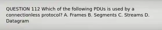 QUESTION 112 Which of the following PDUs is used by a connectionless protocol? A. Frames B. Segments C. Streams D. Datagram