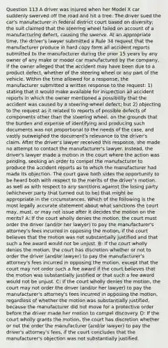 Question 113 A driver was injured when her Model X car suddenly swerved off the road and hit a tree. The driver sued the car's manufacturer in federal district court based on diversity; the suit claimed that the steering wheel failed on account of a manufacturing defect, causing the swerve. At an appropriate time, the driver's lawyer submitted a Rule 34 request that the manufacturer produce in hard copy form all accident reports submitted to the manufacturer during the prior 15 years by any owner of any make or model car manufactured by the company, if the owner alleged that the accident may have been due to a product defect, whether of the steering wheel or any part of the vehicle. Within the time allowed for a response, the manufacturer submitted a written response to the request: 1) stating that it would make available for inspection all accident reports in which the owner mentioned a possibility that the accident was caused by a steering-wheel defect; but 2) objecting to the request as it related to reports of possible defects of components other than the steering wheel, on the grounds that the burden and expense of identifying and producing such documents was not proportional to the needs of the case, and vastly outweighed the document's relevance to the driver's claim. After the driver's lawyer received this response, she made no attempt to contact the manufacturer's lawyer. Instead, the driver's lawyer made a motion in the court where the action was pending, seeking an order to compel the manufacturer to produce the accident reports as to which the manufacturer had made its objection. The court gave both sides the opportunity to be heard both with respect to the merits of the driver's motion, as well as with respect to any sanctions against the losing party (whichever party that turned out to be) that might be appropriate in the circumstances. Which of the following is the most legally accurate statement about what sanctions the court may, must, or may not issue after it decides the motion on the merits? A: If the court wholly denies the motion, the court must order the driver (and/or her lawyer) to pay the manufacturer's attorney's fees incurred in opposing the motion, if the court believes that the motion was not substantially justified and that such a fee award would not be unjust. B: If the court wholly denies the motion, the court has discretion whether or not to order the driver (and/or lawyer) to pay the manufacturer's attorney's fees incurred in opposing the motion, except that the court may not order such a fee award if the court believes that the motion was substantially justified or that such a fee award would not be unjust. C: If the court wholly denies the motion, the court may not order the driver (and/or her lawyer) to pay the manufacturer's attorney's fees incurred in opposing the motion, regardless of whether the motion was substantially justified, because the manufacturer did not move for a protective order before the driver made her motion to compel discovery. D: If the court wholly grants the motion, the court has discretion whether or not the order the manufacturer (and/or lawyer) to pay the driver's attorney's fees, if the court concludes that the manufacturer's objection was not substantially justified.