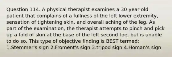 Question 114. A physical therapist examines a 30-year-old patient that complains of a fullness of the left lower extremity, sensation of tightening skin, and overall aching of the leg. As part of the examination, the therapist attempts to pinch and pick up a fold of skin at the base of the left second toe, but is unable to do so. This type of objective finding is BEST termed: 1.Stemmer's sign 2.Froment's sign 3.tripod sign 4.Homan's sign