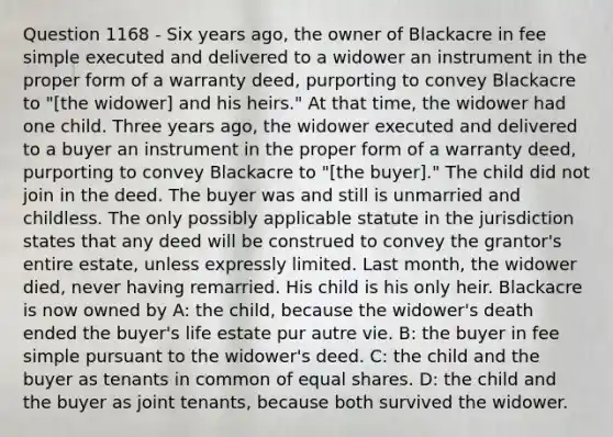 Question 1168 - Six years ago, the owner of Blackacre in fee simple executed and delivered to a widower an instrument in the proper form of a warranty deed, purporting to convey Blackacre to "[the widower] and his heirs." At that time, the widower had one child. Three years ago, the widower executed and delivered to a buyer an instrument in the proper form of a warranty deed, purporting to convey Blackacre to "[the buyer]." The child did not join in the deed. The buyer was and still is unmarried and childless. The only possibly applicable statute in the jurisdiction states that any deed will be construed to convey the grantor's entire estate, unless expressly limited. Last month, the widower died, never having remarried. His child is his only heir. Blackacre is now owned by A: the child, because the widower's death ended the buyer's life estate pur autre vie. B: the buyer in fee simple pursuant to the widower's deed. C: the child and the buyer as tenants in common of equal shares. D: the child and the buyer as joint tenants, because both survived the widower.