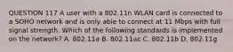 QUESTION 117 A user with a 802.11n WLAN card is connected to a SOHO network and is only able to connect at 11 Mbps with full signal strength. Which of the following standards is implemented on the network? A. 802.11a B. 802.11ac C. 802.11b D. 802.11g