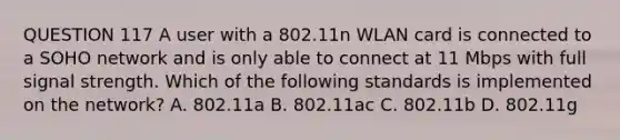 QUESTION 117 A user with a 802.11n WLAN card is connected to a SOHO network and is only able to connect at 11 Mbps with full signal strength. Which of the following standards is implemented on the network? A. 802.11a B. 802.11ac C. 802.11b D. 802.11g