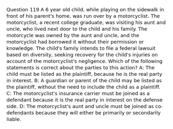 Question 119 A 6 year old child, while playing on the sidewalk in front of his parent's home, was run over by a motorcyclist. The motorcyclist, a recent college graduate, was visiting his aunt and uncle, who lived next door to the child and his family. The motorcycle was owned by the aunt and uncle, and the motorcyclist had borrowed it without their permission or knowledge. The child's family intends to file a federal lawsuit based on diversity, seeking recovery for the child's injuries on account of the motorcyclist's negligence. Which of the following statements is correct about the parties to this action? A: The child must be listed as the plaintiff, because he is the real party in interest. B: A guardian or parent of the child may be listed as the plaintiff, without the need to include the child as a plaintiff. C: The motorcyclist's insurance carrier must be joined as a defendant because it is the real party in interest on the defense side. D: The motorcyclist's aunt and uncle must be joined as co-defendants because they will either be primarily or secondarily liable.