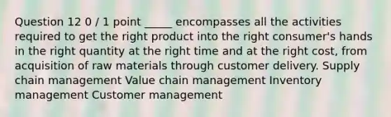 Question 12 0 / 1 point _____ encompasses all the activities required to get the right product into the right consumer's hands in the right quantity at the right time and at the right cost, from acquisition of raw materials through customer delivery. Supply chain management Value chain management Inventory management Customer management