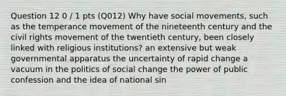 Question 12 0 / 1 pts (Q012) Why have social movements, such as the temperance movement of the nineteenth century and the civil rights movement of the twentieth century, been closely linked with religious institutions? an extensive but weak governmental apparatus the uncertainty of rapid change a vacuum in the politics of social change the power of public confession and the idea of national sin