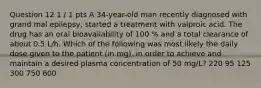 Question 12 1 / 1 pts A 34-year-old man recently diagnosed with grand mal epilepsy, started a treatment with valproic acid. The drug has an oral bioavailability of 100 % and a total clearance of about 0.5 L/h. Which of the following was most likely the daily dose given to the patient (in mg), in order to achieve and maintain a desired plasma concentration of 50 mg/L? 220 95 125 300 750 600