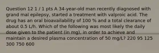 Question 12 1 / 1 pts A 34-year-old man recently diagnosed with grand mal epilepsy, started a treatment with valproic acid. The drug has an oral bioavailability of 100 % and a total clearance of about 0.5 L/h. Which of the following was most likely the daily dose given to the patient (in mg), in order to achieve and maintain a desired plasma concentration of 50 mg/L? 220 95 125 300 750 600