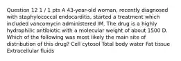 Question 12 1 / 1 pts A 43-year-old woman, recently diagnosed with staphylococcal endocarditis, started a treatment which included vancomycin administered IM. The drug is a highly hydrophilic antibiotic with a molecular weight of about 1500 D. Which of the following was most likely the main site of distribution of this drug? Cell cytosol Total body water Fat tissue Extracellular fluids