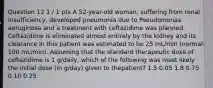 Question 12 1 / 1 pts A 52-year-old woman, suffering from renal insufficiency, developed pneumonia due to Pseudomonas aeruginosa and a treatment with ceftazidime was planned. Ceftazidime is eliminated almost entirely by the kidney and its clearance in this patient was estimated to be 25 mL/min (normal: 100 mL/min). Assuming that the standard therapeutic dose of ceftazidime is 1 g/daily, which of the following was most likely the initial dose (in g/day) given to thepatient? 1.5 0.05 1.8 0.75 0.10 0.25