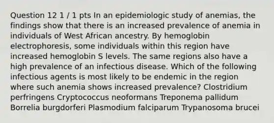 Question 12 1 / 1 pts In an epidemiologic study of anemias, the findings show that there is an increased prevalence of anemia in individuals of West African ancestry. By hemoglobin electrophoresis, some individuals within this region have increased hemoglobin S levels. The same regions also have a high prevalence of an infectious disease. Which of the following infectious agents is most likely to be endemic in the region where such anemia shows increased prevalence? Clostridium perfringens Cryptococcus neoformans Treponema pallidum Borrelia burgdorferi Plasmodium falciparum Trypanosoma brucei