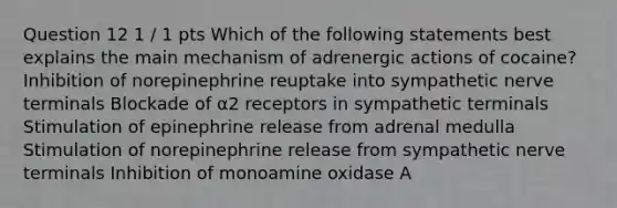 Question 12 1 / 1 pts Which of the following statements best explains the main mechanism of adrenergic actions of cocaine? Inhibition of norepinephrine reuptake into sympathetic nerve terminals Blockade of α2 receptors in sympathetic terminals Stimulation of epinephrine release from adrenal medulla Stimulation of norepinephrine release from sympathetic nerve terminals Inhibition of monoamine oxidase A