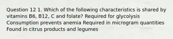 Question 12 1. Which of the following characteristics is shared by vitamins B6, B12, C and folate? Required for glycolysis Consumption prevents anemia Required in microgram quantities Found in citrus products and legumes