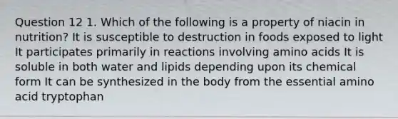 Question 12 1. Which of the following is a property of niacin in nutrition? It is susceptible to destruction in foods exposed to light It participates primarily in reactions involving amino acids It is soluble in both water and lipids depending upon its chemical form It can be synthesized in the body from the essential amino acid tryptophan