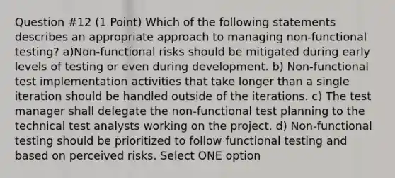 Question #12 (1 Point) Which of the following statements describes an appropriate approach to managing non-functional testing? a)Non-functional risks should be mitigated during early levels of testing or even during development. b) Non-functional test implementation activities that take longer than a single iteration should be handled outside of the iterations. c) The test manager shall delegate the non-functional test planning to the technical test analysts working on the project. d) Non-functional testing should be prioritized to follow functional testing and based on perceived risks. Select ONE option