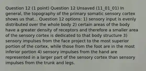 Question 12 (1 point) Question 12 Unsaved (11_01_01) In general, the topography of the primary somatic sensory cortex shows us that... Question 12 options: 1) sensory input is evenly distributed over the whole body 2) certain areas of the body have a greater density of receptors and therefore a smaller area of the sensory cortex is dedicated to that body structure 3) sensory impulses from the face project to the most superior portion of the cortex, while those from the foot are in the most inferior portion 4) sensory impulses from the hand are represented in a larger part of the sensory cortex than sensory impulses from the trunk and legs.