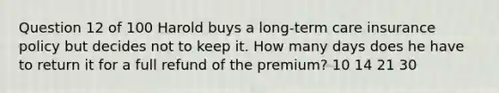 Question 12 of 100 Harold buys a long-term care insurance policy but decides not to keep it. How many days does he have to return it for a full refund of the premium? 10 14 21 30