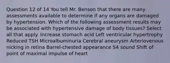 Question 12 of 14 You tell Mr. Benson that there are many assessments available to determine if any organs are damaged by hypertension. Which of the following assessment results may be associated with hypertensive damage of body tissues? Select all that apply. Increase stomach acid Left ventricular hypertrophy Reduced TSH Microalbuminuria Cerebral aneurysm Arteriovenous nicking in retina Barrel-chested appearance S4 sound Shift of point of maximal impulse of heart