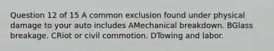 Question 12 of 15 A common exclusion found under physical damage to your auto includes AMechanical breakdown. BGlass breakage. CRiot or civil commotion. DTowing and labor.