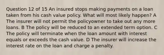 Question 12 of 15 An insured stops making payments on a loan taken from his cash value policy. What will most likely happen? A The insurer will not permit the policyowner to take out any more loans. B The policy will be reduced to an extended term option. C The policy will terminate when the loan amount with interest equals or exceeds the cash value. D The insurer will increase the interest rate on the loan and charge a penalty.