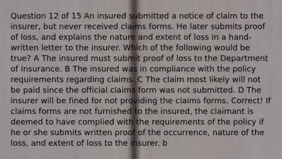 Question 12 of 15 An insured submitted a notice of claim to the insurer, but never received claims forms. He later submits proof of loss, and explains the nature and extent of loss in a hand-written letter to the insurer. Which of the following would be true? A The insured must submit proof of loss to the Department of Insurance. B The insured was in compliance with the policy requirements regarding claims. C The claim most likely will not be paid since the official claims form was not submitted. D The insurer will be fined for not providing the claims forms. Correct! If claims forms are not furnished to the insured, the claimant is deemed to have complied with the requirements of the policy if he or she submits written proof of the occurrence, nature of the loss, and extent of loss to the insurer. b