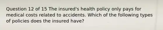 Question 12 of 15 The insured's health policy only pays for medical costs related to accidents. Which of the following types of policies does the insured have?