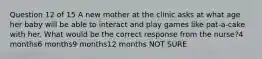 Question 12 of 15 A new mother at the clinic asks at what age her baby will be able to interact and play games like pat-a-cake with her. What would be the correct response from the nurse?4 months6 months9 months12 months NOT SURE