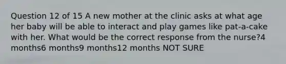 Question 12 of 15 A new mother at the clinic asks at what age her baby will be able to interact and play games like pat-a-cake with her. What would be the correct response from the nurse?4 months6 months9 months12 months NOT SURE