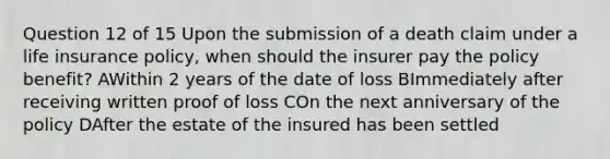 Question 12 of 15 Upon the submission of a death claim under a life insurance policy, when should the insurer pay the policy benefit? AWithin 2 years of the date of loss BImmediately after receiving written proof of loss COn the next anniversary of the policy DAfter the estate of the insured has been settled