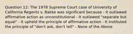 Question 12: The 1978 Supreme Court case of University of California Regents v. Bakke was significant because - It outlawed affirmative action as unconstitutional - It outlawed "separate but equal" - It upheld the principle of affirmative action - It instituted the principle of "don't ask, don't tell" - None of the Above