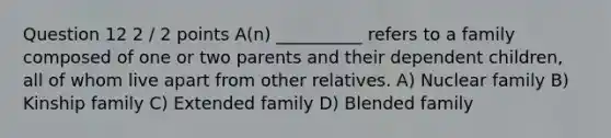 Question 12 2 / 2 points A(n) __________ refers to a family composed of one or two parents and their dependent children, all of whom live apart from other relatives. A) Nuclear family B) Kinship family C) Extended family D) Blended family