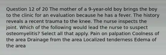 Question 12 of 20 The mother of a 9-year-old boy brings the boy to the clinic for an evaluation because he has a fever. The history reveals a recent trauma to the knee. The nurse inspects the joint. Which of the following would lead the nurse to suspect osteomyelitis? Select all that apply. Pain on palpation Coolness of the area Drainage from the area Localized tenderness Edema of the area