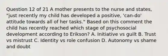 Question 12 of 21 A mother presents to the nurse and states, "just recently my child has developed a positive, 'can-do' attitude towards all of her tasks." Based on this comment the child has recently reached which stage of psychosocial development according to Erikson? A. Initiative vs guilt B. Trust vs mistrust C. Identity vs role confusion D. Autonomy vs shame and doubt