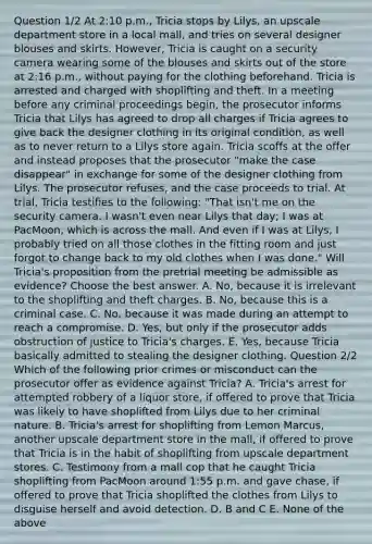 Question 1/2 At 2:10 p.m., Tricia stops by Lilys, an upscale department store in a local mall, and tries on several designer blouses and skirts. However, Tricia is caught on a security camera wearing some of the blouses and skirts out of the store at 2:16 p.m., without paying for the clothing beforehand. Tricia is arrested and charged with shoplifting and theft. In a meeting before any criminal proceedings begin, the prosecutor informs Tricia that Lilys has agreed to drop all charges if Tricia agrees to give back the designer clothing in its original condition, as well as to never return to a Lilys store again. Tricia scoffs at the offer and instead proposes that the prosecutor "make the case disappear" in exchange for some of the designer clothing from Lilys. The prosecutor refuses, and the case proceeds to trial. At trial, Tricia testifies to the following: "That isn't me on the security camera. I wasn't even near Lilys that day; I was at PacMoon, which is across the mall. And even if I was at Lilys, I probably tried on all those clothes in the fitting room and just forgot to change back to my old clothes when I was done." Will Tricia's proposition from the pretrial meeting be admissible as evidence? Choose the best answer. A. No, because it is irrelevant to the shoplifting and theft charges. B. No, because this is a criminal case. C. No, because it was made during an attempt to reach a compromise. D. Yes, but only if the prosecutor adds obstruction of justice to Tricia's charges. E. Yes, because Tricia basically admitted to stealing the designer clothing. Question 2/2 Which of the following prior crimes or misconduct can the prosecutor offer as evidence against Tricia? A. Tricia's arrest for attempted robbery of a liquor store, if offered to prove that Tricia was likely to have shoplifted from Lilys due to her criminal nature. B. Tricia's arrest for shoplifting from Lemon Marcus, another upscale department store in the mall, if offered to prove that Tricia is in the habit of shoplifting from upscale department stores. C. Testimony from a mall cop that he caught Tricia shoplifting from PacMoon around 1:55 p.m. and gave chase, if offered to prove that Tricia shoplifted the clothes from Lilys to disguise herself and avoid detection. D. B and C E. None of the above