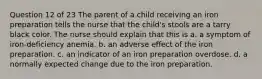 Question 12 of 23 The parent of a child receiving an iron preparation tells the nurse that the child's stools are a tarry black color. The nurse should explain that this is a. a symptom of iron-deficiency anemia. b. an adverse effect of the iron preparation. c. an indicator of an iron preparation overdose. d. a normally expected change due to the iron preparation.