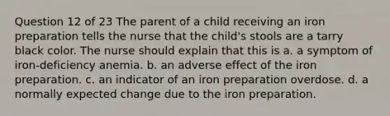 Question 12 of 23 The parent of a child receiving an iron preparation tells the nurse that the child's stools are a tarry black color. The nurse should explain that this is a. a symptom of iron-deficiency anemia. b. an adverse effect of the iron preparation. c. an indicator of an iron preparation overdose. d. a normally expected change due to the iron preparation.