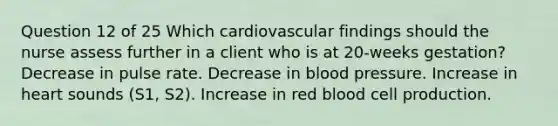 Question 12 of 25 Which cardiovascular findings should the nurse assess further in a client who is at 20-weeks gestation? Decrease in pulse rate. Decrease in blood pressure. Increase in heart sounds (S1, S2). Increase in red blood cell production.