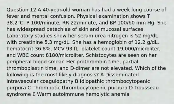 Question 12 A 40-year-old woman has had a week long course of fever and mental confusion. Physical examination shows T 38.2°C, P 100/minute, RR 22/minute, and BP 100/60 mm Hg. She has widespread petechiae of skin and mucosal surfaces. Laboratory studies show her serum urea nitrogen is 52 mg/dL with creatinine 5.3 mg/dL. She has a hemoglobin of 12.2 g/dL, hematocrit 36.8%, MCV 93 fL, platelet count 19,000/microliter, and WBC count 8180/microliter. Schistocytes are seen on her peripheral blood smear. Her prothrombin time, partial thromboplastin time, and D-dimer are not elevated. Which of the following is the most likely diagnosis? A Disseminated intravascular coagulopathy B Idiopathic thrombocytopenic purpura C Thrombotic thrombocytopenic purpura D Trousseau syndrome E Warm autoimmune hemolytic anemia