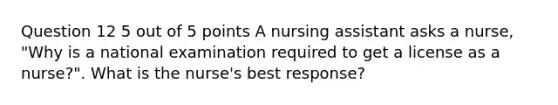 Question 12 5 out of 5 points A nursing assistant asks a nurse, "Why is a national examination required to get a license as a nurse?". What is the nurse's best response?