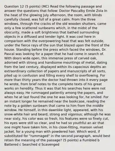 Question 12 (5 points) (MC) Read the following passage and answer the questions that follow: Doctor Pascalby Emile Zola In the heat of the glowing July afternoon, the room, with blinds carefully closed, was full of a great calm. From the three windows, through the cracks of the old wooden shutters, came only a few scattered sunbeams which, in the midst of the obscurity, made a soft brightness that bathed surrounding objects in a diffused and tender light. It was cool here in comparison with the overpowering heat that was felt outside, under the fierce rays of the sun that blazed upon the front of the house. Standing before the press which faced the windows, Dr. Pascal was looking for a paper that he had come in search of. With doors wide open, this immense press of carved oak, adorned with strong and handsome mountings of metal, dating from the last century, displayed within its capacious depths an extraordinary collection of papers and manuscripts of all sorts, piled up in confusion and filling every shelf to overflowing. For more than thirty years the doctor had thrown into it every page he wrote, from brief notes to the complete texts of his great works on heredity. Thus it was that his searches here were not always easy. He rummaged patiently among the papers, and when he at last found the one he was looking for, he smiled. For an instant longer he remained near the bookcase, reading the note by a golden sunbeam that came to him from the middle window. He himself, in this dawnlike light, appeared, with his snow-white hair and beard, strong and vigorous; although he was near sixty, his color was so fresh, his features were so finely cut, his eyes were still so clear, and he had so youthful an air that one might have taken him, in his close-fitting, maroon velvet jacket, for a young man with powdered hair. Which word, if substituted for "rummaged" in the second paragraph, would best retain the meaning of the passage? (5 points) a Fumbled b Battered c Searched d Scavenged