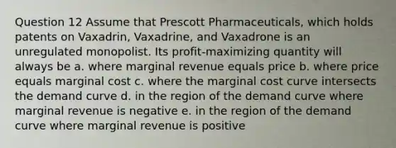 Question 12 Assume that Prescott Pharmaceuticals, which holds patents on Vaxadrin, Vaxadrine, and Vaxadrone is an unregulated monopolist. Its profit-maximizing quantity will always be a. where marginal revenue equals price b. where price equals marginal cost c. where the marginal cost curve intersects the demand curve d. in the region of the demand curve where marginal revenue is negative e. in the region of the demand curve where marginal revenue is positive