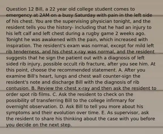 Question 12 Bill, a 22 year old college student comes to emergency at 2AM on a busy Saturday with pain in the left side of his chest. You are the supervising physician tonight, and the resident tells you the history- including that he had an injury to his left calf and left chest during a rugby game 2 weeks ago. Tonight he was awakened with the pain, which increased with inspiration. The resident's exam was normal, except for mild left rib tenderness, and his chest x-ray was normal, and the resident suggests that he sign the patient out with a diagnosis of left sided rib injury, possible occult rib fracture, after you see him. At this point, choose the recommended statement. A. After you examine Bill's heart, lungs and chest wall counter-sign the resident's note and discharge Bill with the diagnosis of rib contusion. B. Review the chest x-ray and then ask the resident to order spot rib films. C. Ask the resident to check on the possibility of transferring Bill to the college infirmary for overnight observation. D. Ask Bill to tell you more about his symptoms and their evolution over time. E. As supervisor, ask the resident to share his thinking about the case with you before you decide on the next step.