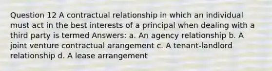 Question 12 A contractual relationship in which an individual must act in the best interests of a principal when dealing with a third party is termed Answers: a. An agency relationship b. A joint venture contractual arangement c. A tenant-landlord relationship d. A lease arrangement