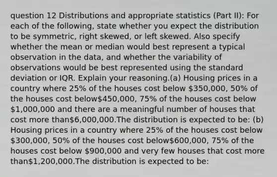 question 12 Distributions and appropriate statistics (Part II): For each of the following, state whether you expect the distribution to be symmetric, right skewed, or left skewed. Also specify whether the mean or median would best represent a typical observation in the data, and whether the variability of observations would be best represented using the standard deviation or IQR. Explain your reasoning.(a) Housing prices in a country where 25% of the houses cost below 350,000, 50% of the houses cost below450,000, 75% of the houses cost below 1,000,000 and there are a meaningful number of houses that cost more than6,000,000.The distribution is expected to be: (b) Housing prices in a country where 25% of the houses cost below 300,000, 50% of the houses cost below600,000, 75% of the houses cost below 900,000 and very few houses that cost more than1,200,000.The distribution is expected to be: