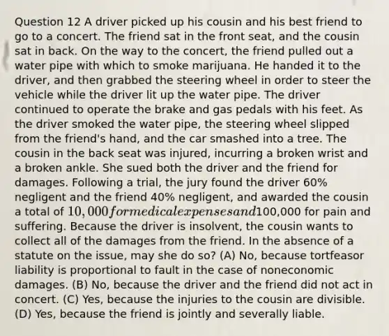 Question 12 A driver picked up his cousin and his best friend to go to a concert. The friend sat in the front seat, and the cousin sat in back. On the way to the concert, the friend pulled out a water pipe with which to smoke marijuana. He handed it to the driver, and then grabbed the steering wheel in order to steer the vehicle while the driver lit up the water pipe. The driver continued to operate the brake and gas pedals with his feet. As the driver smoked the water pipe, the steering wheel slipped from the friend's hand, and the car smashed into a tree. The cousin in the back seat was injured, incurring a broken wrist and a broken ankle. She sued both the driver and the friend for damages. Following a trial, the jury found the driver 60% negligent and the friend 40% negligent, and awarded the cousin a total of 10,000 for medical expenses and100,000 for pain and suffering. Because the driver is insolvent, the cousin wants to collect all of the damages from the friend. In the absence of a statute on the issue, may she do so? (A) No, because tortfeasor liability is proportional to fault in the case of noneconomic damages. (B) No, because the driver and the friend did not act in concert. (C) Yes, because the injuries to the cousin are divisible. (D) Yes, because the friend is jointly and severally liable.