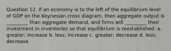 Question 12. If an economy is to the left of the equilibrium level of GDP on the Keynesian cross diagram, then aggregate output is _________ than aggregate demand, and firms will _________ their investment in inventories so that equilibrium is reestablished. a. greater; increase b. less; increase c. greater; decrease d. less; decrease