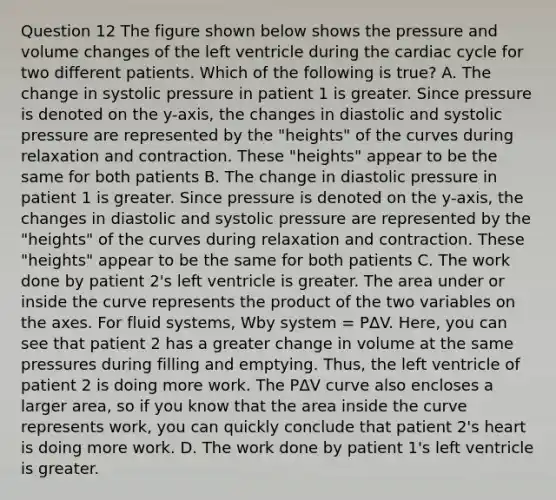 Question 12 The figure shown below shows the pressure and volume changes of the left ventricle during the cardiac cycle for two different patients. Which of the following is true? A. The change in systolic pressure in patient 1 is greater. Since pressure is denoted on the y-axis, the changes in diastolic and systolic pressure are represented by the "heights" of the curves during relaxation and contraction. These "heights" appear to be the same for both patients B. The change in diastolic pressure in patient 1 is greater. Since pressure is denoted on the y-axis, the changes in diastolic and systolic pressure are represented by the "heights" of the curves during relaxation and contraction. These "heights" appear to be the same for both patients C. The work done by patient 2's left ventricle is greater. The area under or inside the curve represents the product of the two variables on the axes. For fluid systems, Wby system = PΔV. Here, you can see that patient 2 has a greater change in volume at the same pressures during filling and emptying. Thus, the left ventricle of patient 2 is doing more work. The PΔV curve also encloses a larger area, so if you know that the area inside the curve represents work, you can quickly conclude that patient 2's heart is doing more work. D. The work done by patient 1's left ventricle is greater.